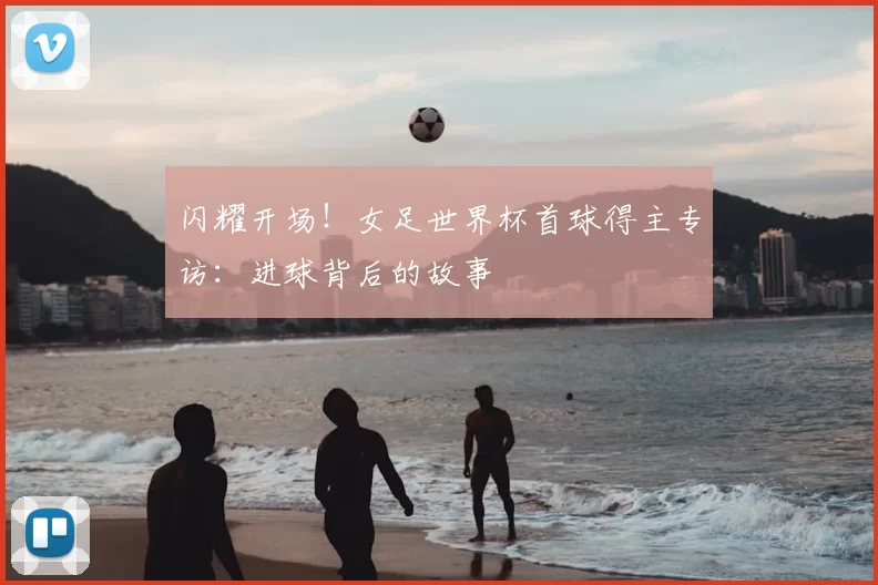 闪耀开场!女足世界杯首球得主专访:进球背后的故事