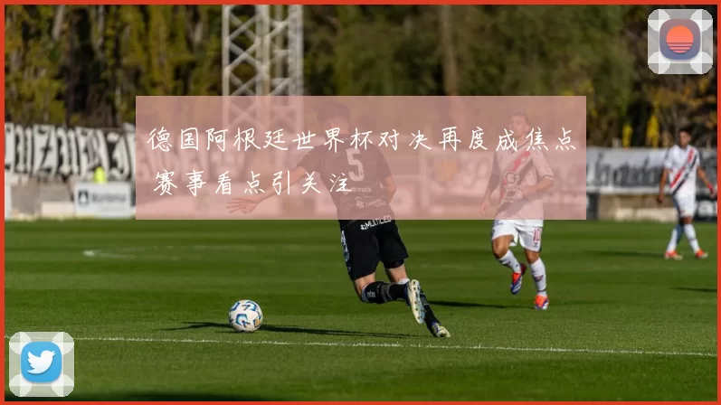 德国阿根廷世界杯对决再度成焦点 赛事看点引关注
