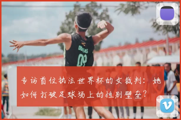 专访首位执法世界杯的女裁判：她如何打破足球场上的性别壁垒？