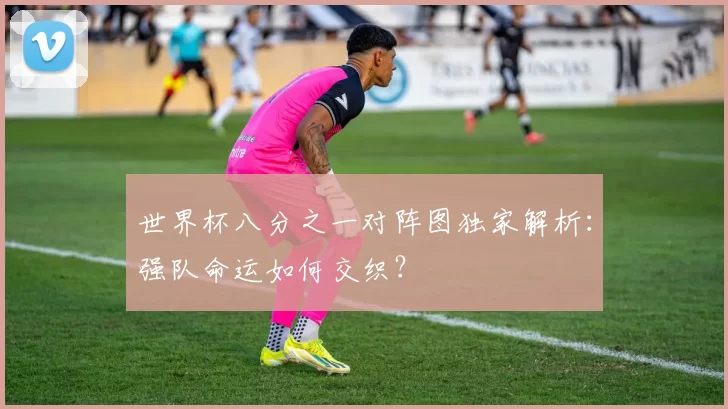 世界杯八分之一对阵图独家解析：强队命运如何交织？
