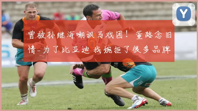 曾被孙继海嘲讽马戏团！董路念旧情_为了比亚迪 我婉拒了很多品牌