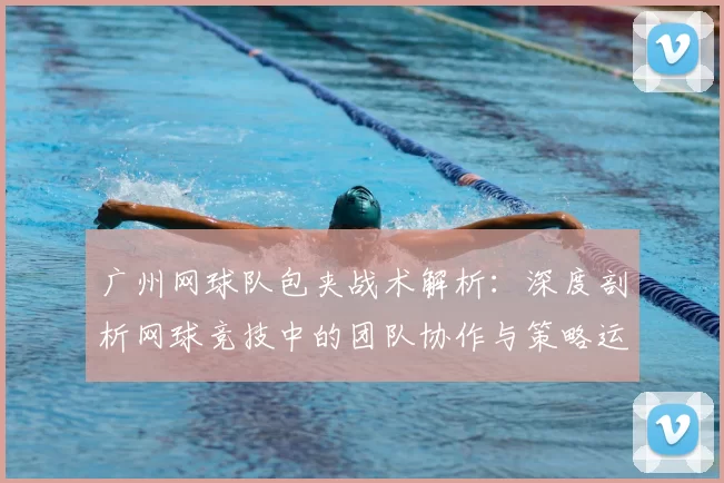 广州网球队包夹战术解析：深度剖析网球竞技中的团队协作与策略运用