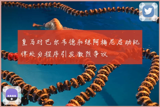 皇马对巴尔韦德和琼阿梅尼启动纪律处分程序引发激烈争议