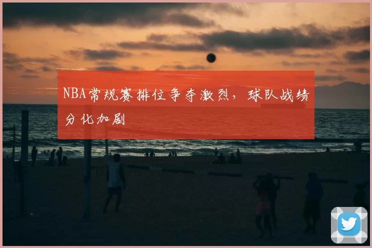 NBA常规赛排位争夺激烈，球队战绩分化加剧