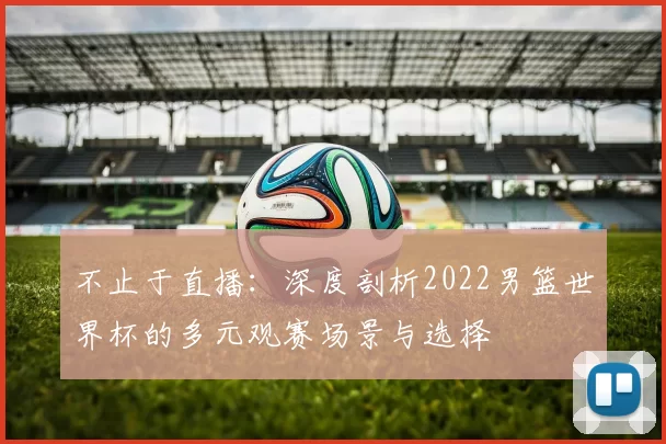 不止于直播：深度剖析2022男篮世界杯的多元观赛场景与选择