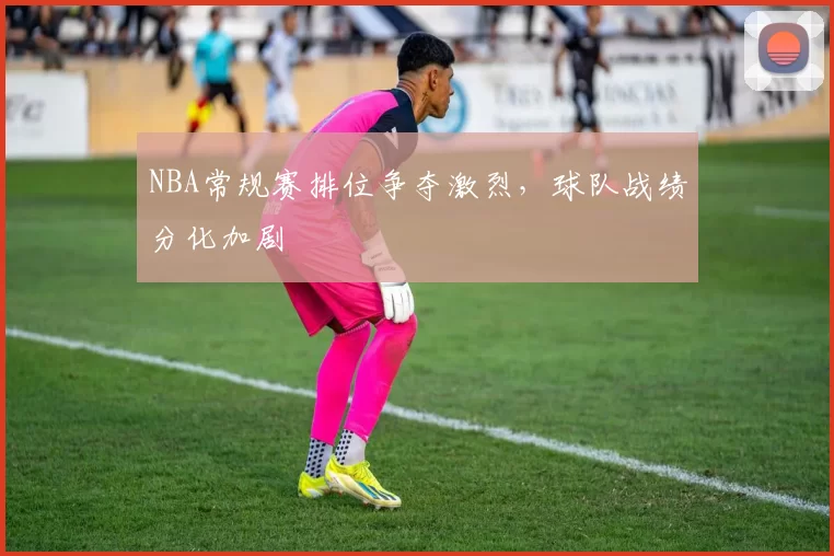 NBA常规赛排位争夺激烈,球队战绩分化加剧