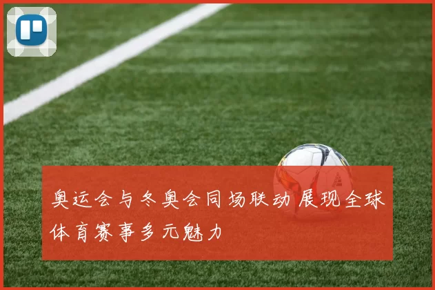 奥运会与冬奥会同场联动 展现全球体育赛事多元魅力