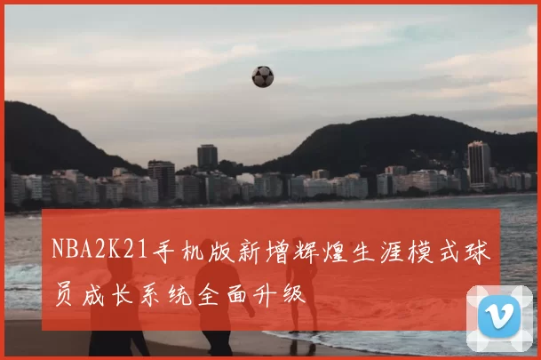 NBA2K21手机版新增辉煌生涯模式球员成长系统全面升级