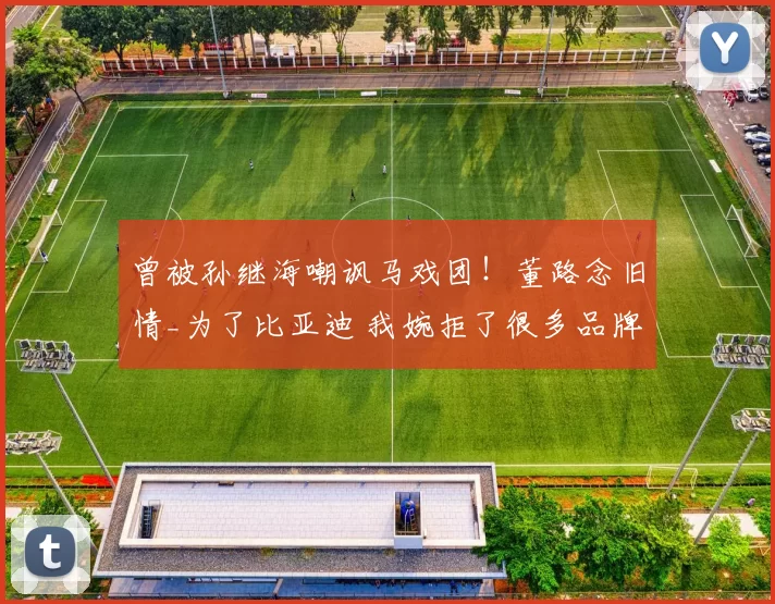 曾被孙继海嘲讽马戏团！董路念旧情_为了比亚迪 我婉拒了很多品牌