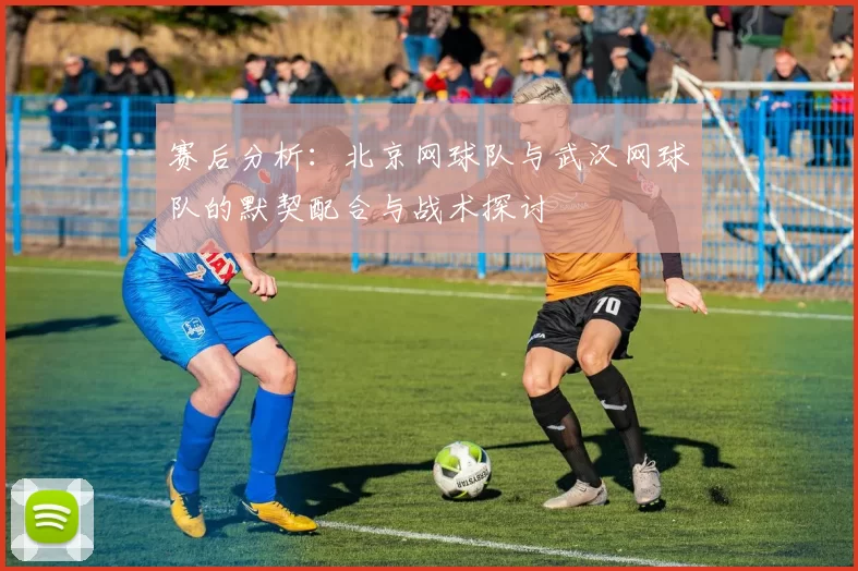 赛后分析：北京网球队与武汉网球队的默契配合与战术探讨