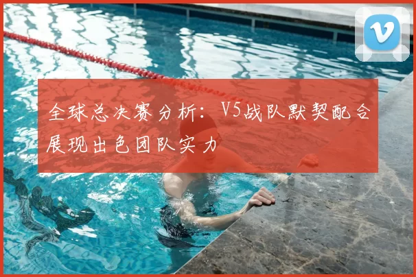 全球总决赛分析：V5战队默契配合展现出色团队实力