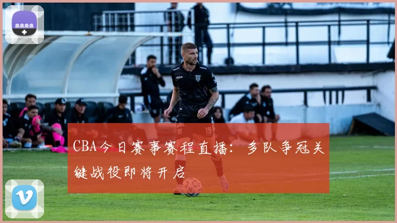CBA今日赛事赛程直播：多队争冠关键战役即将开启
