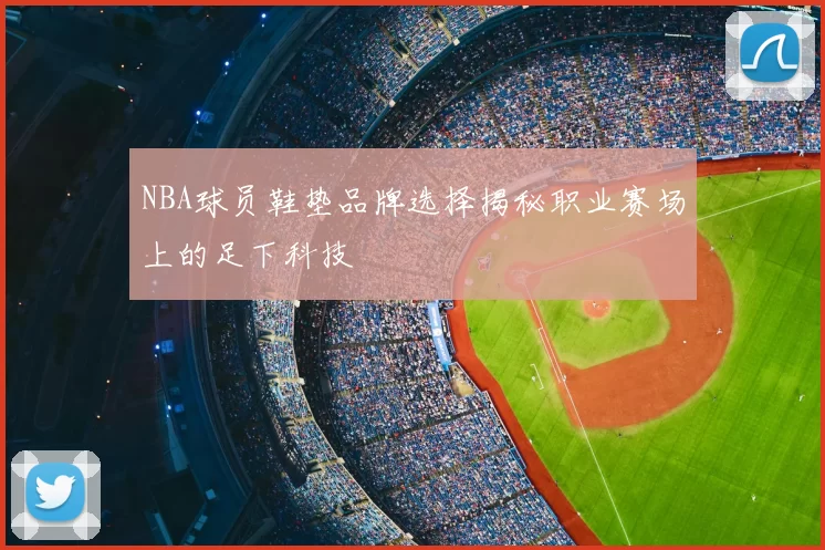 NBA球员鞋垫品牌选择揭秘职业赛场上的足下科技