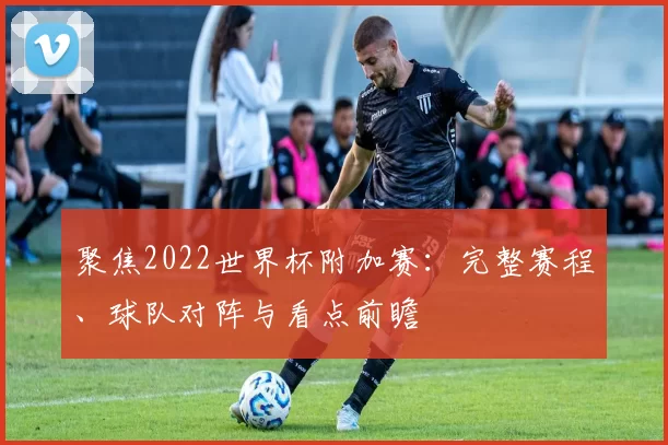 聚焦2022世界杯附加赛：完整赛程、球队对阵与看点前瞻