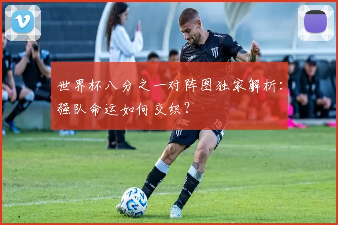 世界杯八分之一对阵图独家解析：强队命运如何交织？