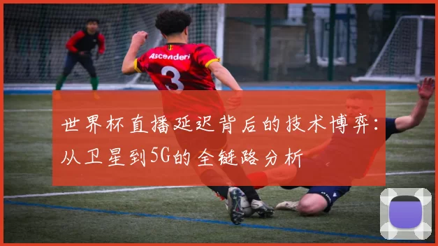 世界杯直播延迟背后的技术博弈:从卫星到5G的全链路分析