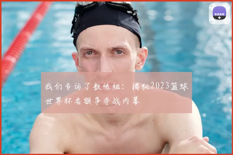 我们专访了教练组：揭秘2023篮球世界杯名额争夺战内幕