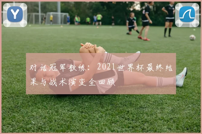 对话冠军教练:2021世界杯最终结果与战术演变全回顾