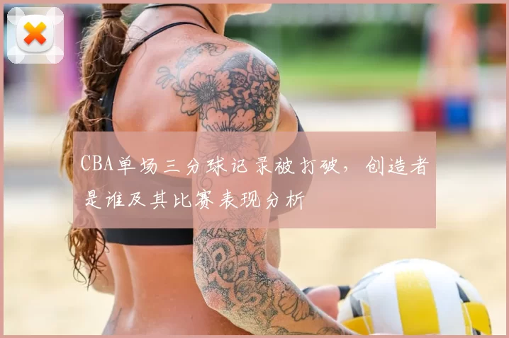 CBA单场三分球记录被打破，创造者是谁及其比赛表现分析