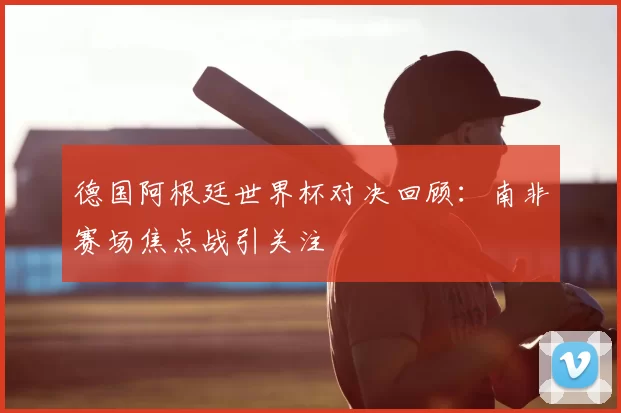 德国阿根廷世界杯对决回顾：南非赛场焦点战引关注