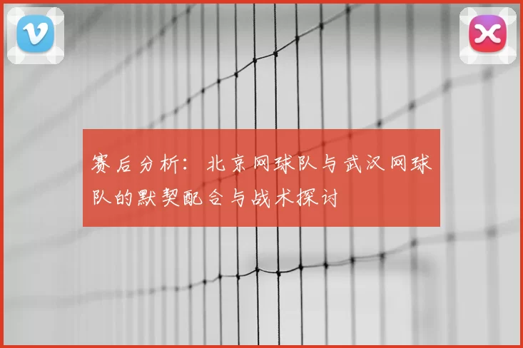 赛后分析：北京网球队与武汉网球队的默契配合与战术探讨