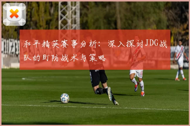 和平精英赛事分析:深入探讨JDG战队的盯防战术与策略