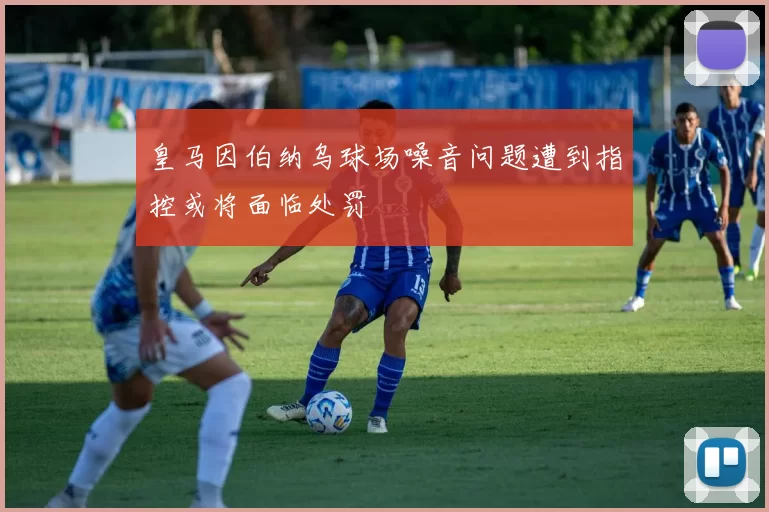 皇马因伯纳乌球场噪音问题遭到指控或将面临处罚