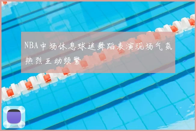 NBA中场休息球迷舞蹈表演现场气氛热烈互动频繁