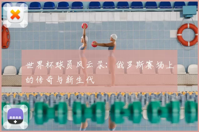 世界杯球员风云录：俄罗斯赛场上的传奇与新生代