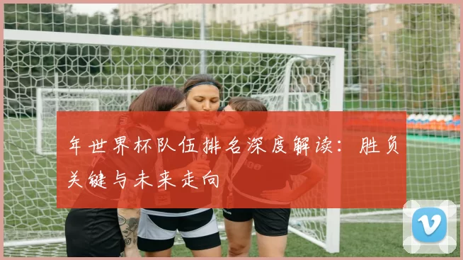 年世界杯队伍排名深度解读:胜负关键与未来走向