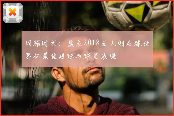 闪耀时刻：盘点2018五人制足球世界杯最佳进球与球星表现