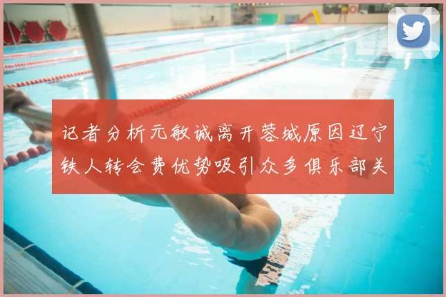 记者分析元敏诚离开蓉城原因辽宁铁人转会费优势吸引众多俱乐部关注