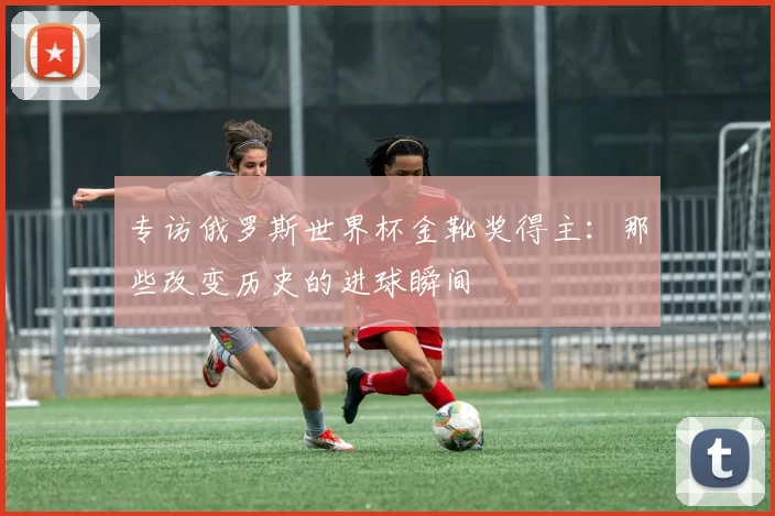 专访俄罗斯世界杯金靴奖得主:那些改变历史的进球瞬间