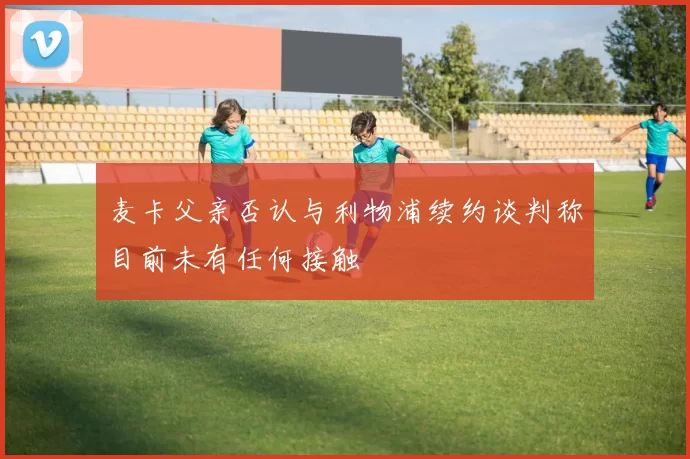 麦卡父亲否认与利物浦续约谈判称目前未有任何接触