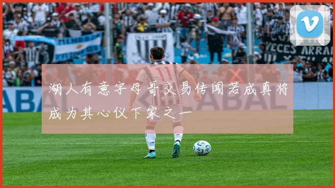 湖人有意字母哥交易传闻若成真将成为其心仪下家之一