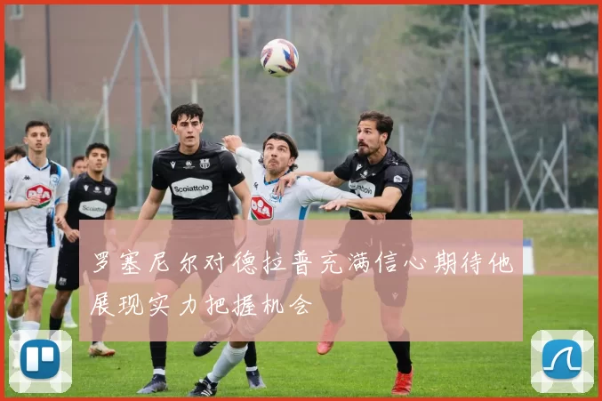罗塞尼尔对德拉普充满信心期待他展现实力把握机会