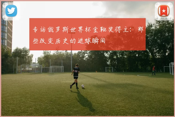 专访俄罗斯世界杯金靴奖得主:那些改变历史的进球瞬间